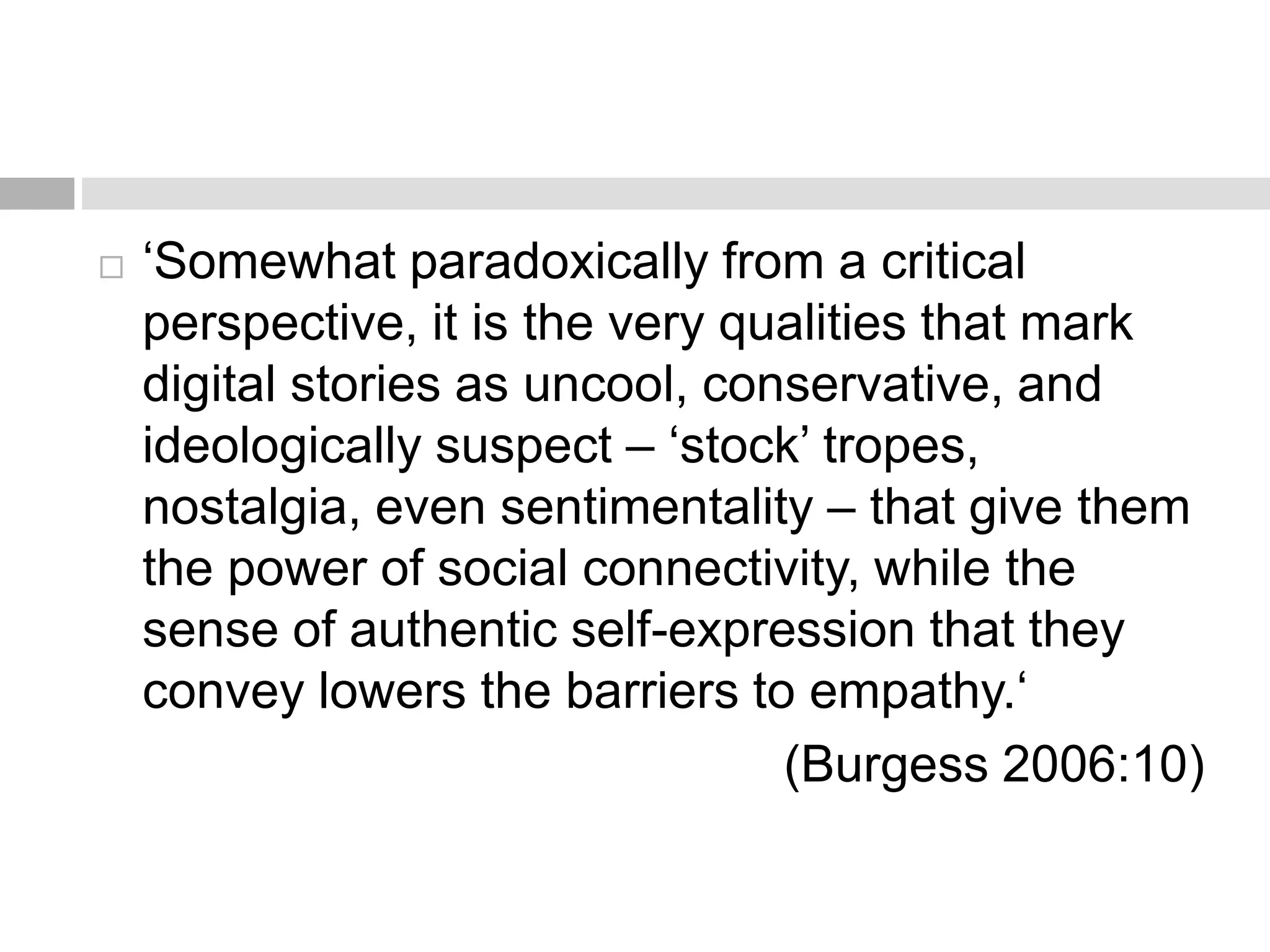  ‘Somewhat paradoxically from a critical 
perspective, it is the very qualities that mark 
digital stories as uncool, conservative, and 
ideologically suspect – ‘stock’ tropes, 
nostalgia, even sentimentality – that give them 
the power of social connectivity, while the 
sense of authentic self-expression that they 
convey lowers the barriers to empathy.‘ 
(Burgess 2006:10) 
 