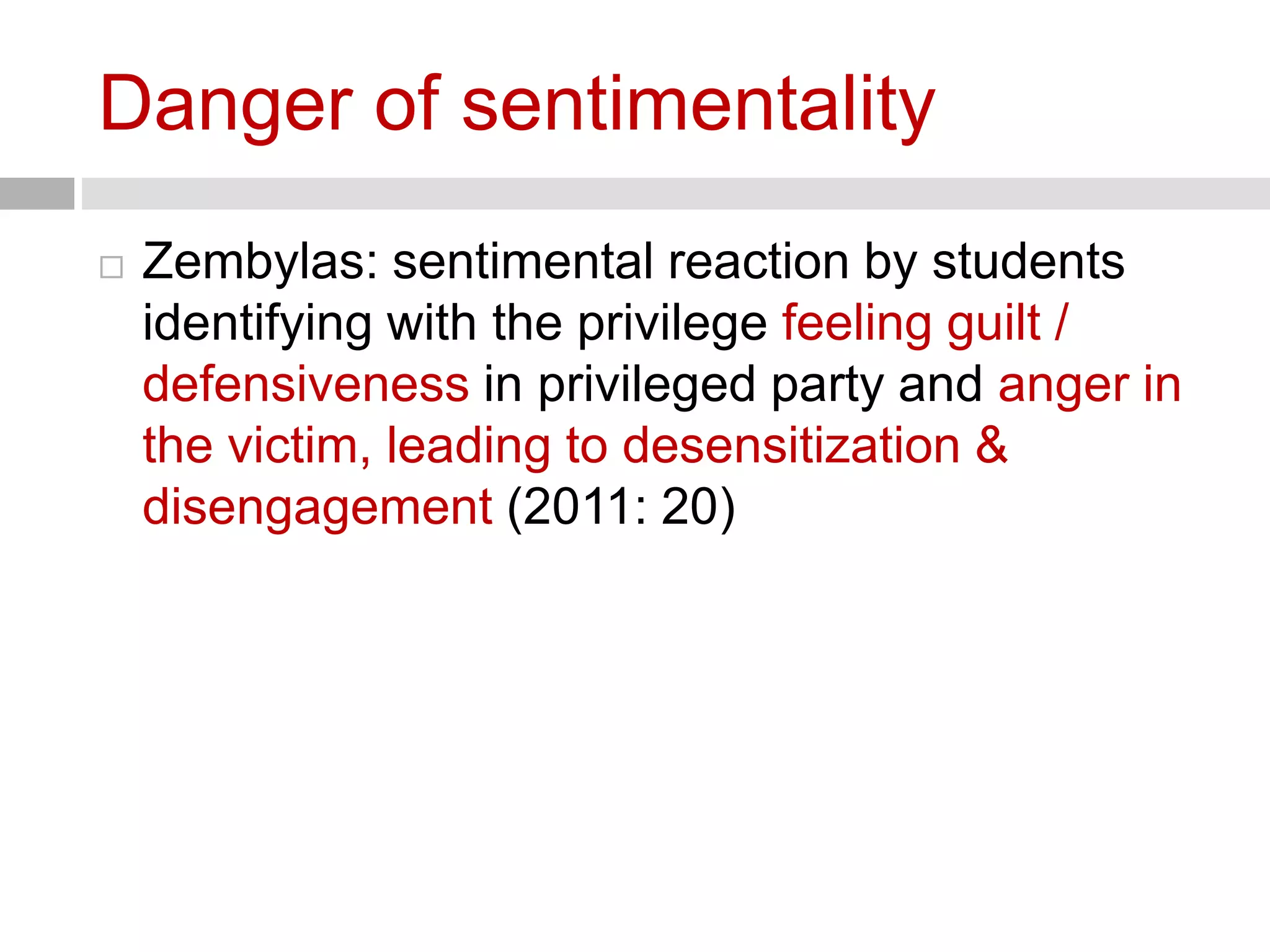 Danger of sentimentality 
 Zembylas: sentimental reaction by students 
identifying with the privilege feeling guilt / 
defensiveness in privileged party and anger in 
the victim, leading to desensitization & 
disengagement (2011: 20) 
 