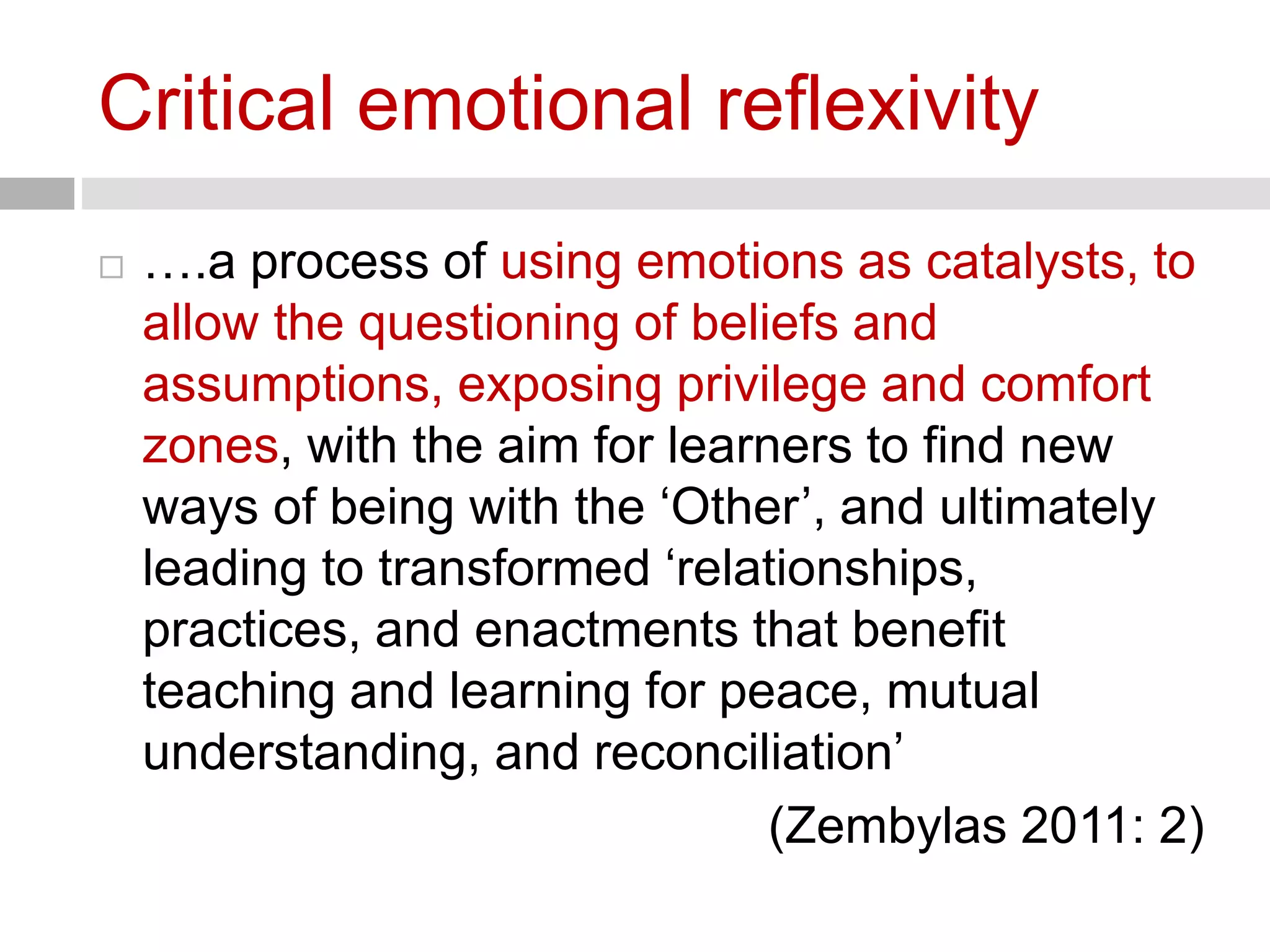 Critical emotional reflexivity 
 ….a process of using emotions as catalysts, to 
allow the questioning of beliefs and 
assumptions, exposing privilege and comfort 
zones, with the aim for learners to find new 
ways of being with the ‘Other’, and ultimately 
leading to transformed ‘relationships, 
practices, and enactments that benefit 
teaching and learning for peace, mutual 
understanding, and reconciliation’ 
(Zembylas 2011: 2) 
 