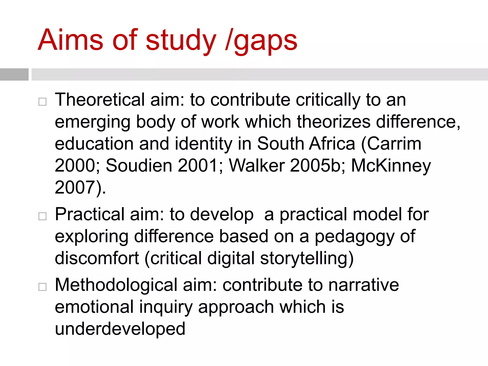 Aims of study /gaps 
 Theoretical aim: to contribute critically to an 
emerging body of work which theorizes difference, 
education and identity in South Africa (Carrim 
2000; Soudien 2001; Walker 2005b; McKinney 
2007). 
 Practical aim: to develop a practical model for 
exploring difference based on a pedagogy of 
discomfort (critical digital storytelling) 
 Methodological aim: contribute to narrative 
emotional inquiry approach which is 
underdeveloped 
 