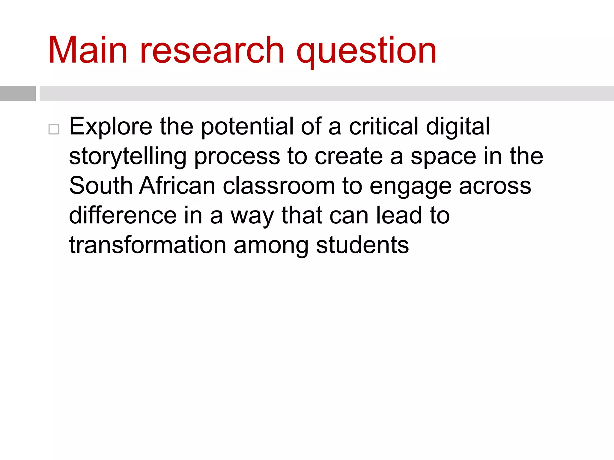 Main research question 
 Explore the potential of a critical digital 
storytelling process to create a space in the 
South African classroom to engage across 
difference in a way that can lead to 
transformation among students 
 