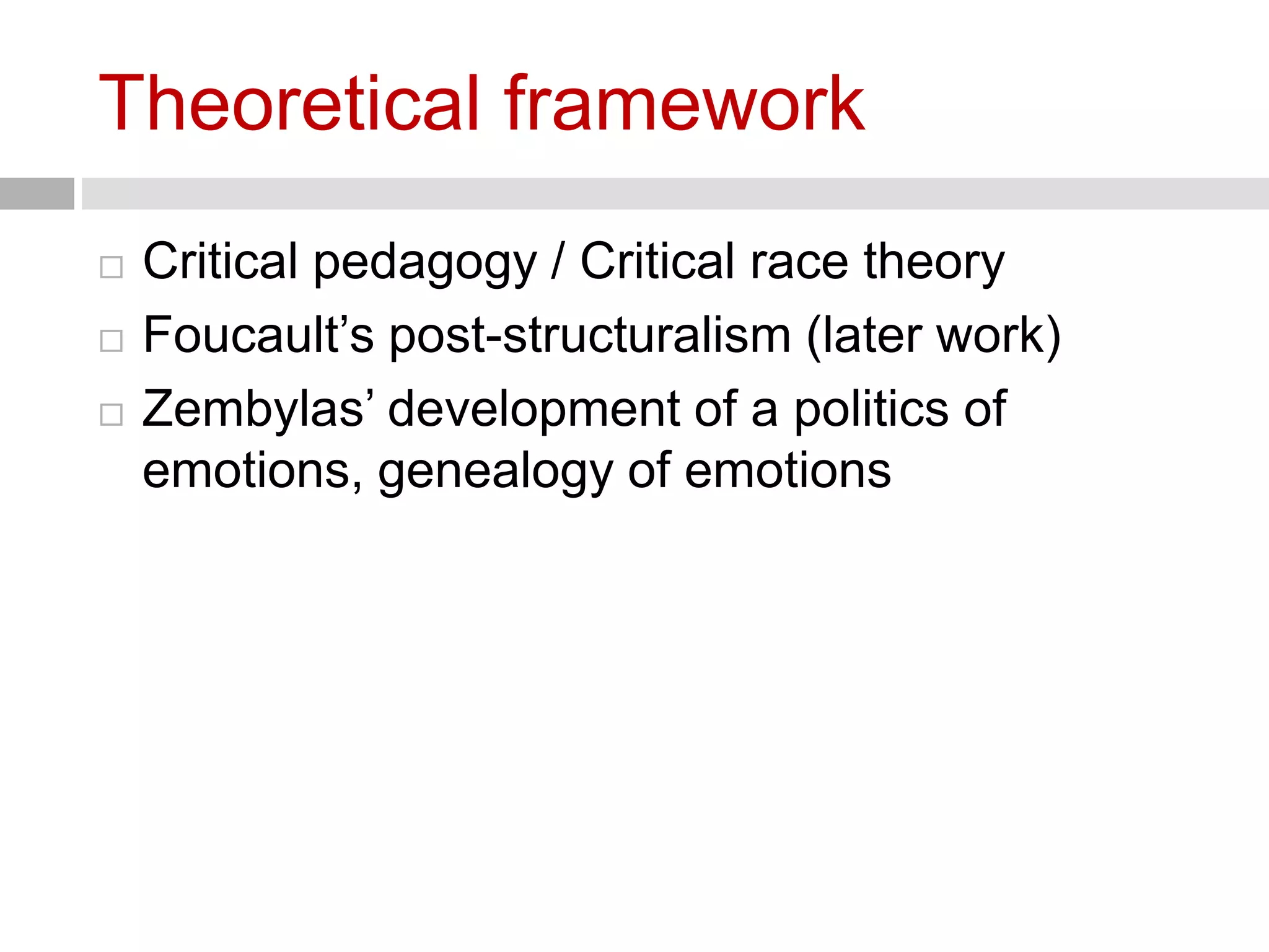 Theoretical framework 
 Critical pedagogy / Critical race theory 
 Foucault’s post-structuralism (later work) 
 Zembylas’ development of a politics of 
emotions, genealogy of emotions 
 