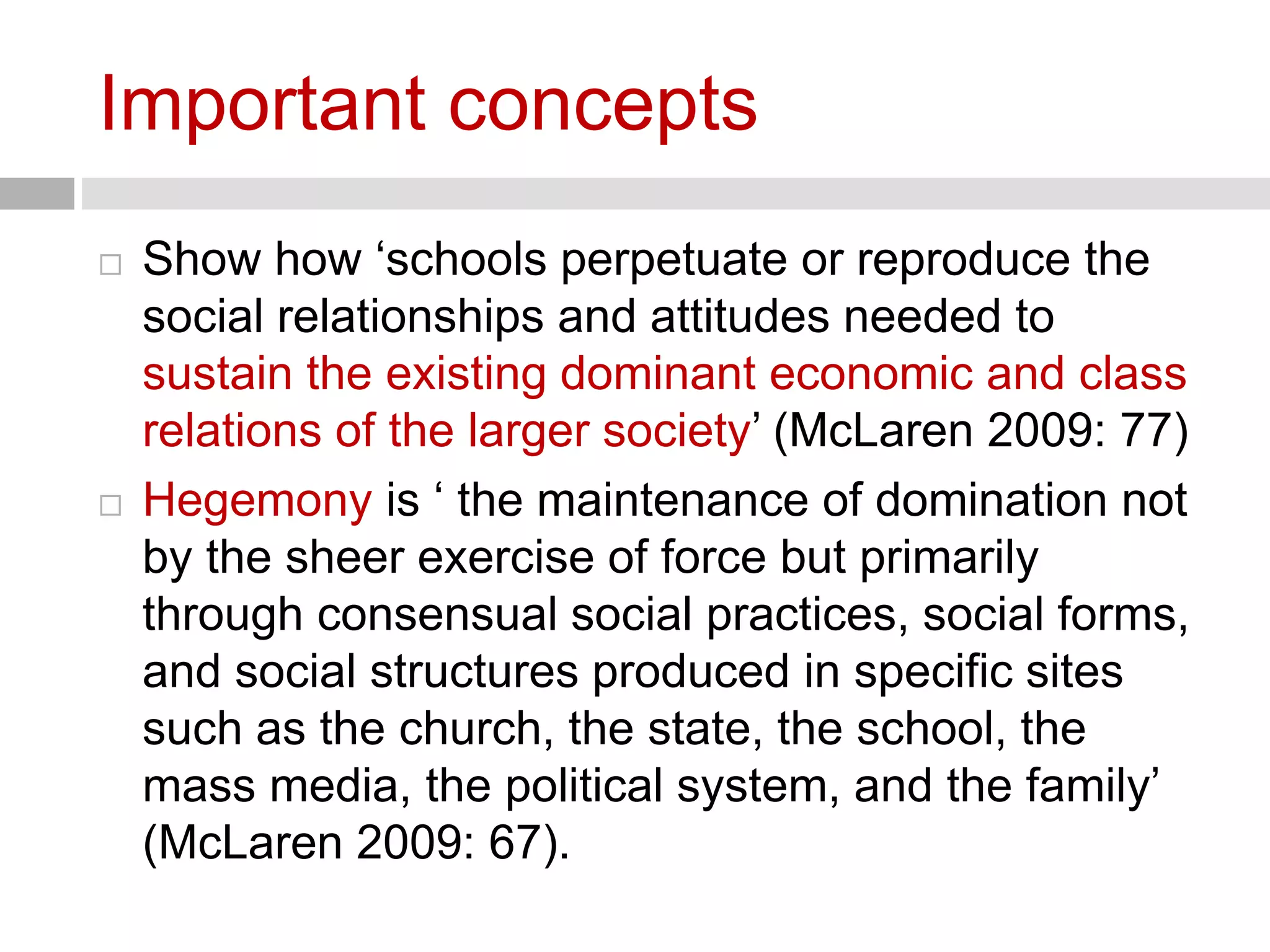 Important concepts 
 Show how ‘schools perpetuate or reproduce the 
social relationships and attitudes needed to 
sustain the existing dominant economic and class 
relations of the larger society’ (McLaren 2009: 77) 
 Hegemony is ‘ the maintenance of domination not 
by the sheer exercise of force but primarily 
through consensual social practices, social forms, 
and social structures produced in specific sites 
such as the church, the state, the school, the 
mass media, the political system, and the family’ 
(McLaren 2009: 67). 
 