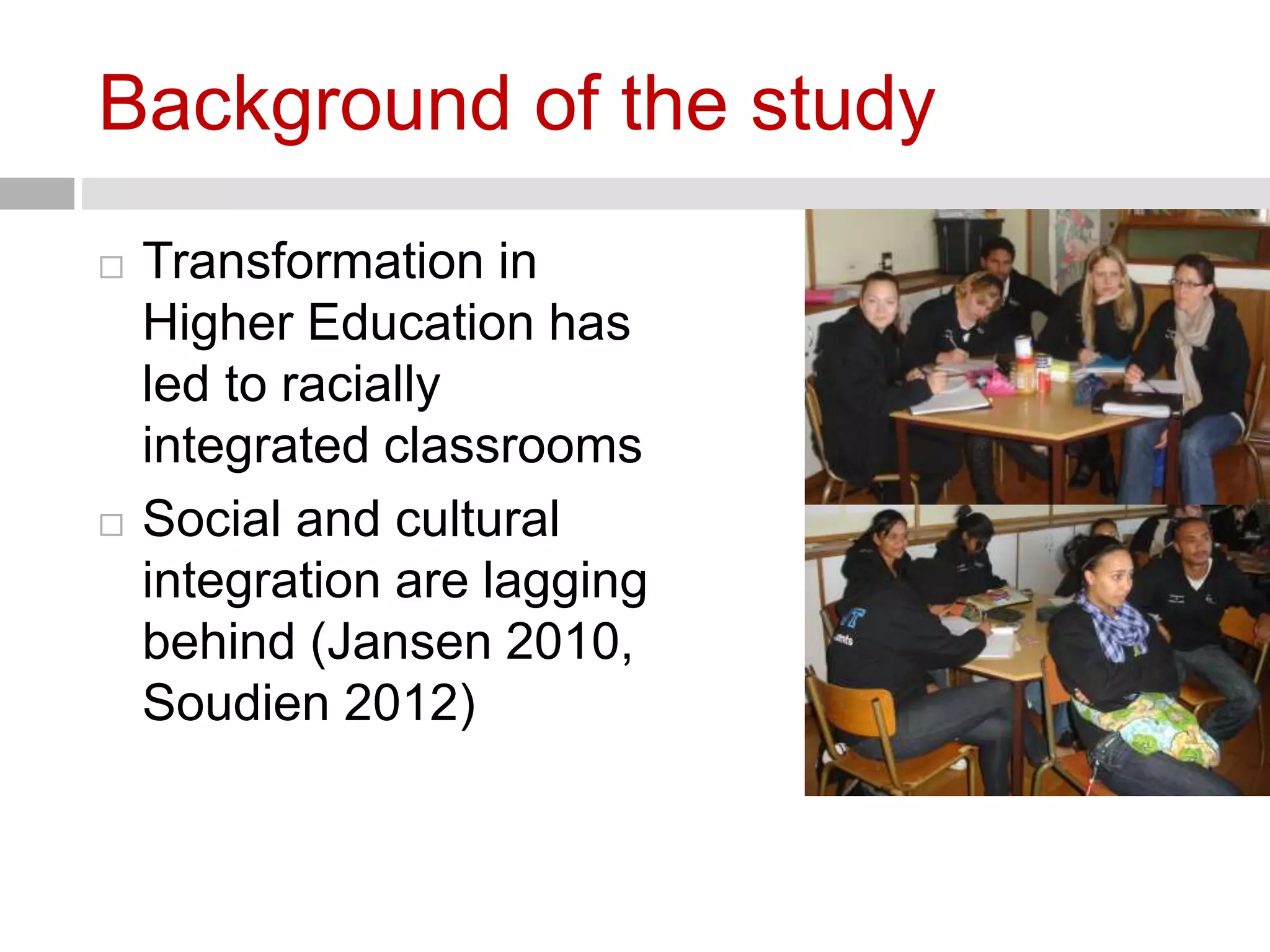 Background of the study 
 Transformation in 
Higher Education has 
led to racially 
integrated classrooms 
 Social and cultural 
integration are lagging 
behind (Jansen 2010, 
Soudien 2012) 
 