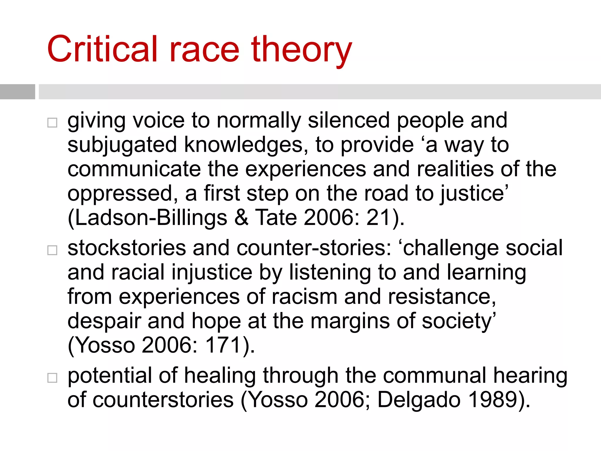 Critical race theory 
 giving voice to normally silenced people and 
subjugated knowledges, to provide ‘a way to 
communicate the experiences and realities of the 
oppressed, a first step on the road to justice’ 
(Ladson-Billings & Tate 2006: 21). 
 stockstories and counter-stories: ‘challenge social 
and racial injustice by listening to and learning 
from experiences of racism and resistance, 
despair and hope at the margins of society’ 
(Yosso 2006: 171). 
 potential of healing through the communal hearing 
of counterstories (Yosso 2006; Delgado 1989). 
 