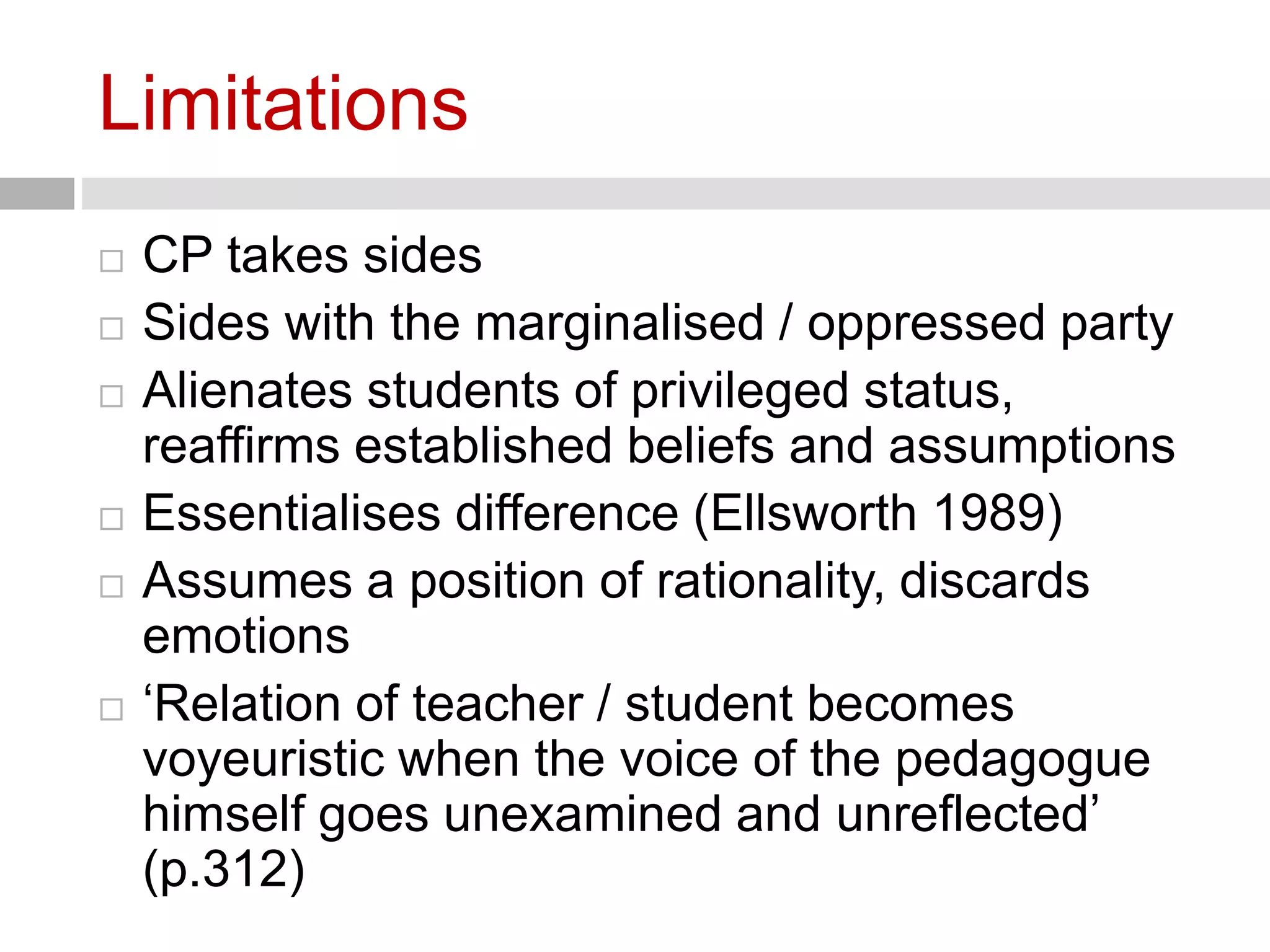 Limitations 
 CP takes sides 
 Sides with the marginalised / oppressed party 
 Alienates students of privileged status, 
reaffirms established beliefs and assumptions 
 Essentialises difference (Ellsworth 1989) 
 Assumes a position of rationality, discards 
emotions 
 ‘Relation of teacher / student becomes 
voyeuristic when the voice of the pedagogue 
himself goes unexamined and unreflected’ 
(p.312) 
 
