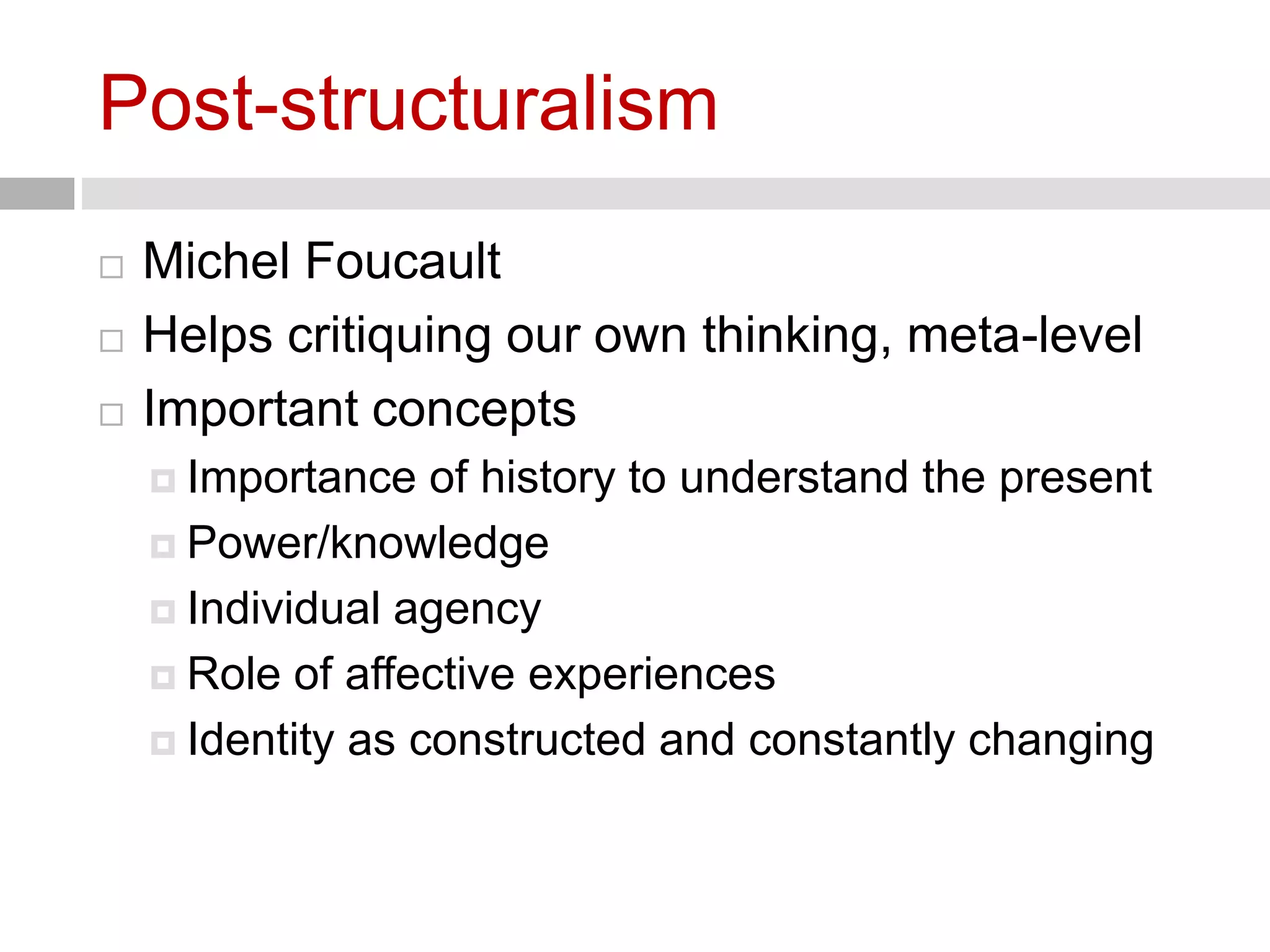 Post-structuralism 
 Michel Foucault 
 Helps critiquing our own thinking, meta-level 
 Important concepts 
 Importance of history to understand the present 
 Power/knowledge 
 Individual agency 
 Role of affective experiences 
 Identity as constructed and constantly changing 
 