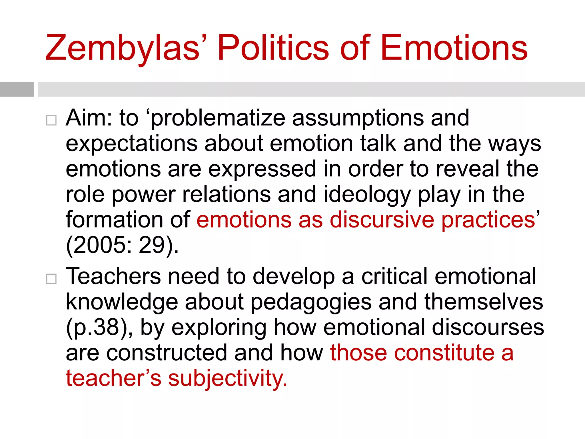 Zembylas’ Politics of Emotions 
 Aim: to ‘problematize assumptions and 
expectations about emotion talk and the ways 
emotions are expressed in order to reveal the 
role power relations and ideology play in the 
formation of emotions as discursive practices’ 
(2005: 29). 
 Teachers need to develop a critical emotional 
knowledge about pedagogies and themselves 
(p.38), by exploring how emotional discourses 
are constructed and how those constitute a 
teacher’s subjectivity. 
 