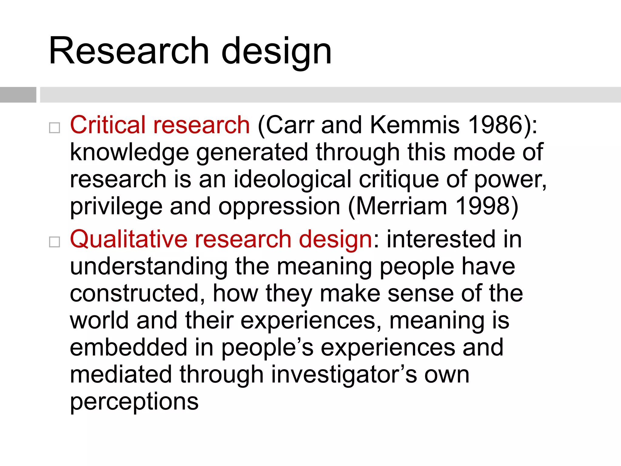 Research design 
 Critical research (Carr and Kemmis 1986): 
knowledge generated through this mode of 
research is an ideological critique of power, 
privilege and oppression (Merriam 1998) 
 Qualitative research design: interested in 
understanding the meaning people have 
constructed, how they make sense of the 
world and their experiences, meaning is 
embedded in people’s experiences and 
mediated through investigator’s own 
perceptions 
 