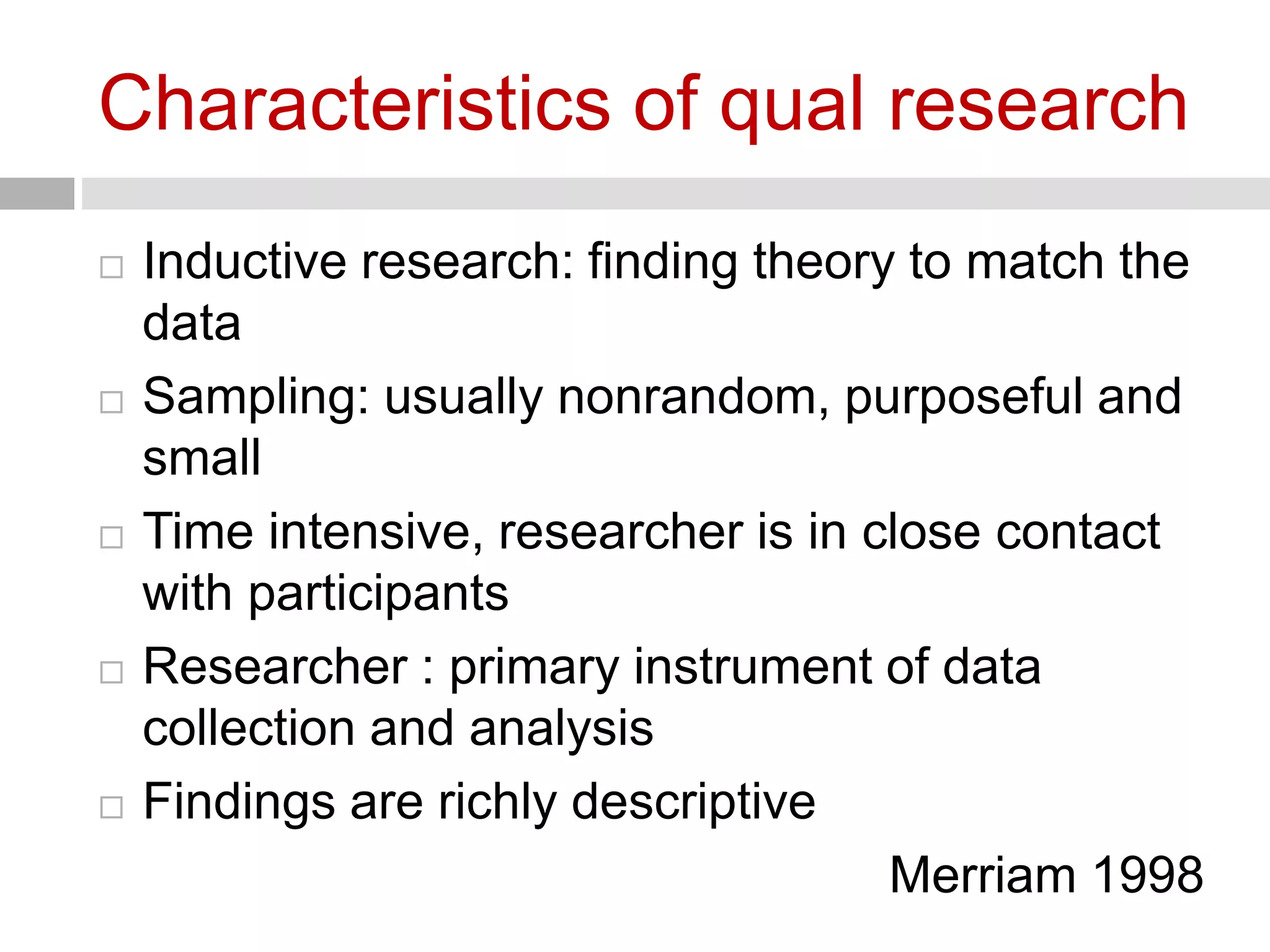 Characteristics of qual research 
 Inductive research: finding theory to match the 
data 
 Sampling: usually nonrandom, purposeful and 
small 
 Time intensive, researcher is in close contact 
with participants 
 Researcher : primary instrument of data 
collection and analysis 
 Findings are richly descriptive 
Merriam 1998 
 