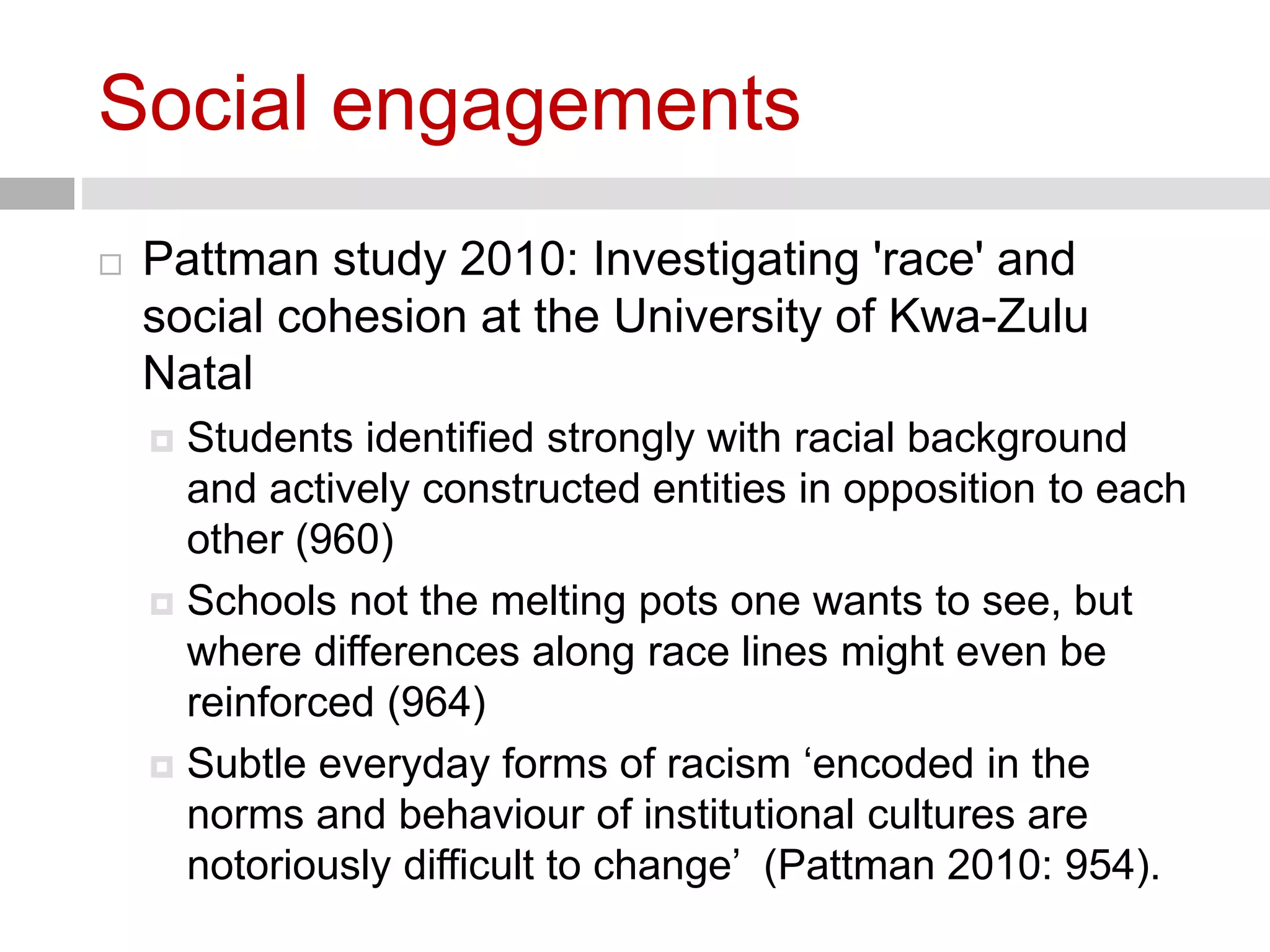 Social engagements 
 Pattman study 2010: Investigating 'race' and 
social cohesion at the University of Kwa-Zulu 
Natal 
 Students identified strongly with racial background 
and actively constructed entities in opposition to each 
other (960) 
 Schools not the melting pots one wants to see, but 
where differences along race lines might even be 
reinforced (964) 
 Subtle everyday forms of racism ‘encoded in the 
norms and behaviour of institutional cultures are 
notoriously difficult to change’ (Pattman 2010: 954). 
 
