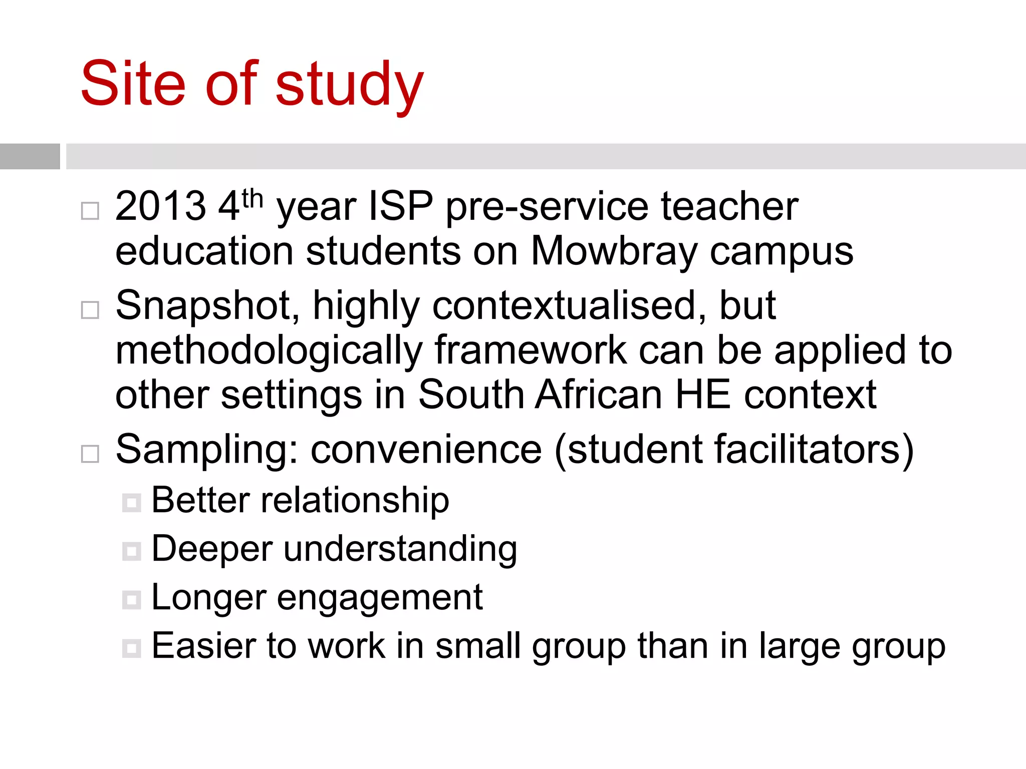 Site of study 
 2013 4th year ISP pre-service teacher 
education students on Mowbray campus 
 Snapshot, highly contextualised, but 
methodologically framework can be applied to 
other settings in South African HE context 
 Sampling: convenience (student facilitators) 
 Better relationship 
 Deeper understanding 
 Longer engagement 
 Easier to work in small group than in large group 
 