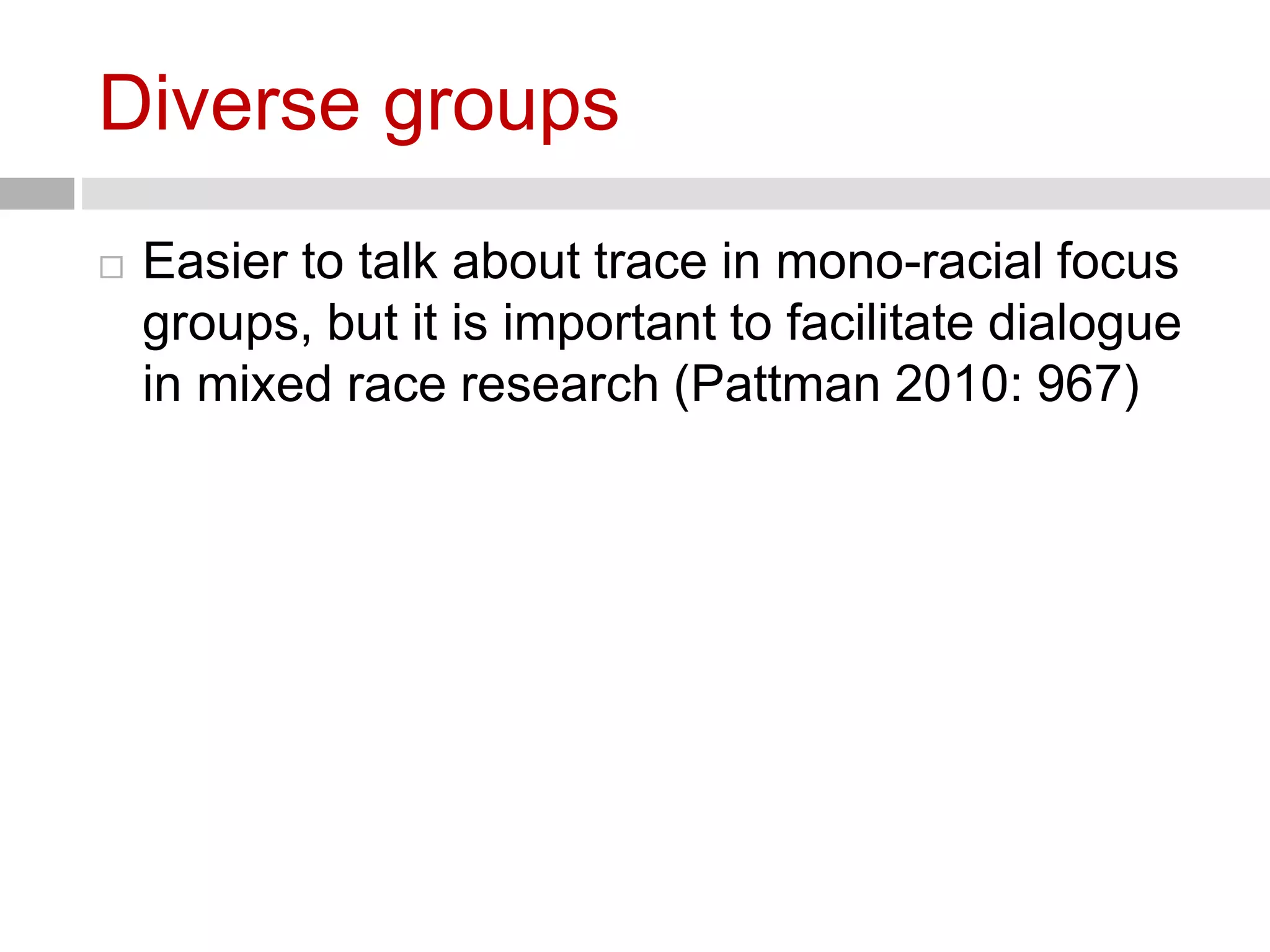 Diverse groups 
 Easier to talk about trace in mono-racial focus 
groups, but it is important to facilitate dialogue 
in mixed race research (Pattman 2010: 967) 
 