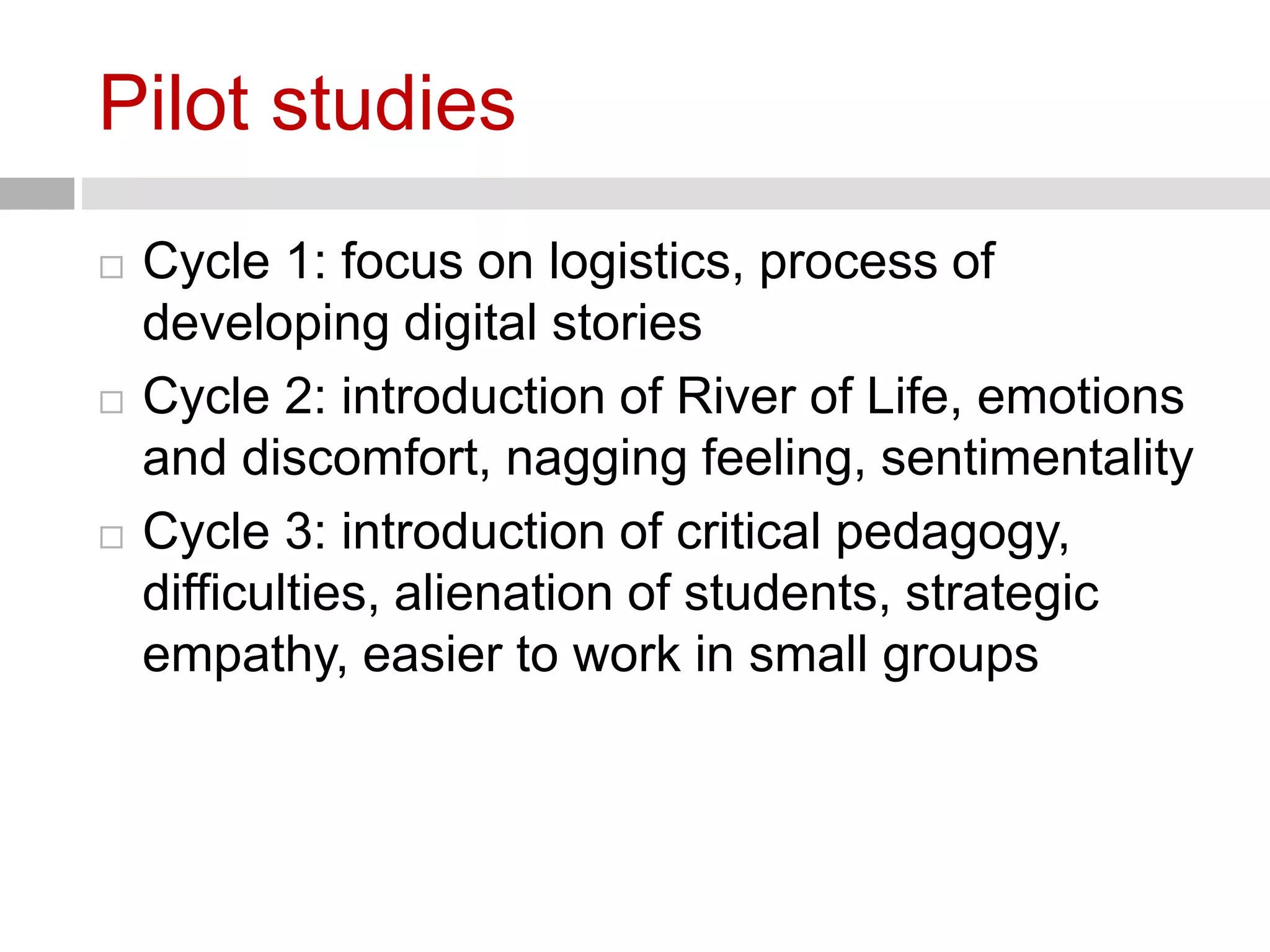 Pilot studies 
 Cycle 1: focus on logistics, process of 
developing digital stories 
 Cycle 2: introduction of River of Life, emotions 
and discomfort, nagging feeling, sentimentality 
 Cycle 3: introduction of critical pedagogy, 
difficulties, alienation of students, strategic 
empathy, easier to work in small groups 
 