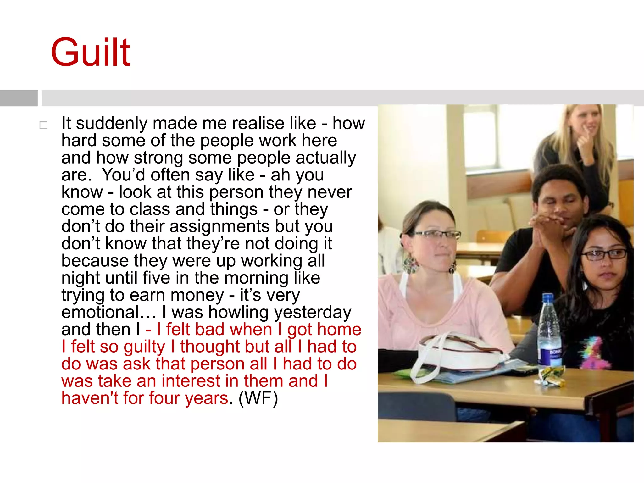 Guilt 
 It suddenly made me realise like - how 
hard some of the people work here 
and how strong some people actually 
are. You’d often say like - ah you 
know - look at this person they never 
come to class and things - or they 
don’t do their assignments but you 
don’t know that they’re not doing it 
because they were up working all 
night until five in the morning like 
trying to earn money - it’s very 
emotional… I was howling yesterday 
and then I - I felt bad when I got home 
I felt so guilty I thought but all I had to 
do was ask that person all I had to do 
was take an interest in them and I 
haven't for four years. (WF) 
 