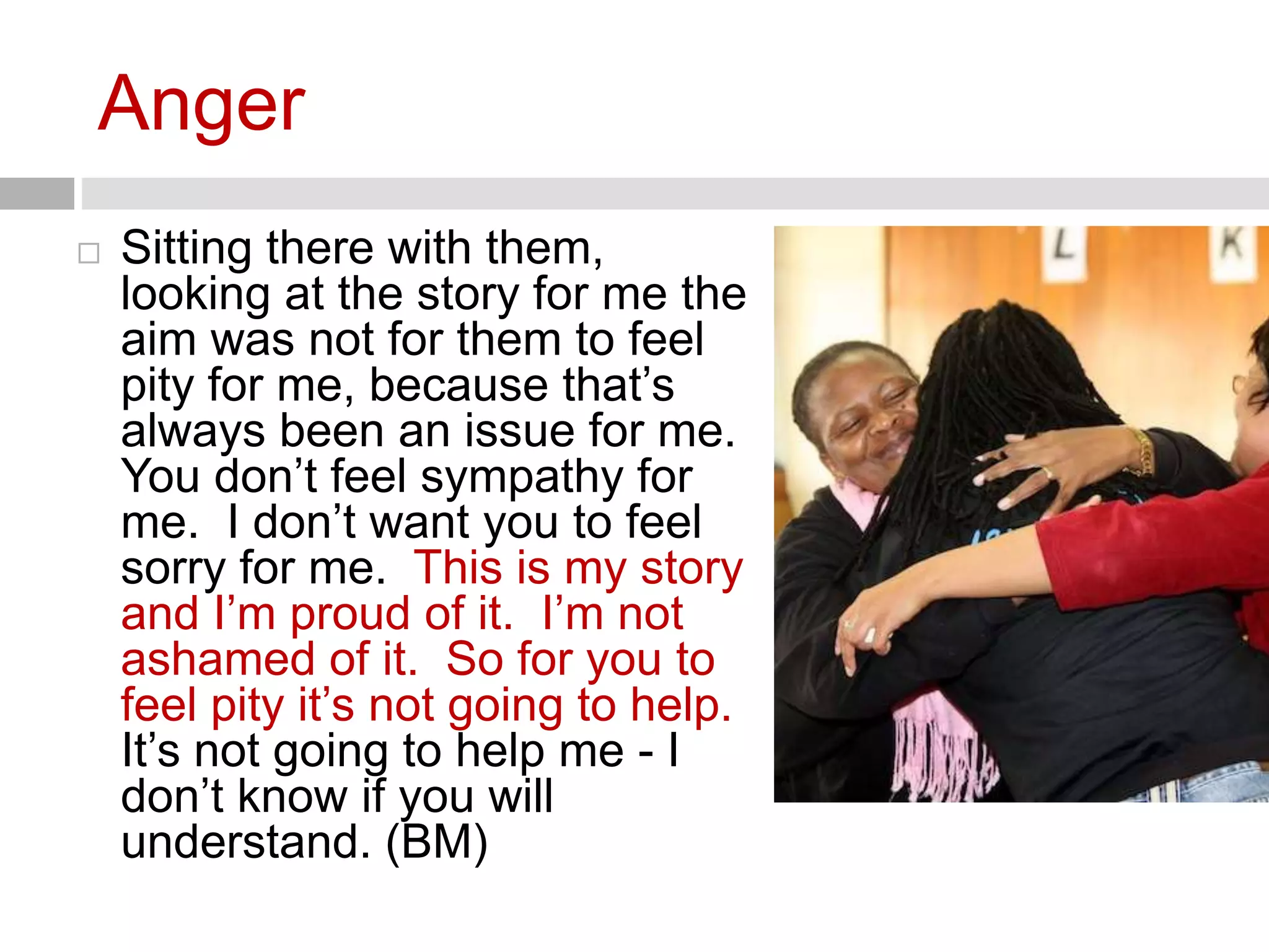 Anger 
 Sitting there with them, 
looking at the story for me the 
aim was not for them to feel 
pity for me, because that’s 
always been an issue for me. 
You don’t feel sympathy for 
me. I don’t want you to feel 
sorry for me. This is my story 
and I’m proud of it. I’m not 
ashamed of it. So for you to 
feel pity it’s not going to help. 
It’s not going to help me - I 
don’t know if you will 
understand. (BM) 
 