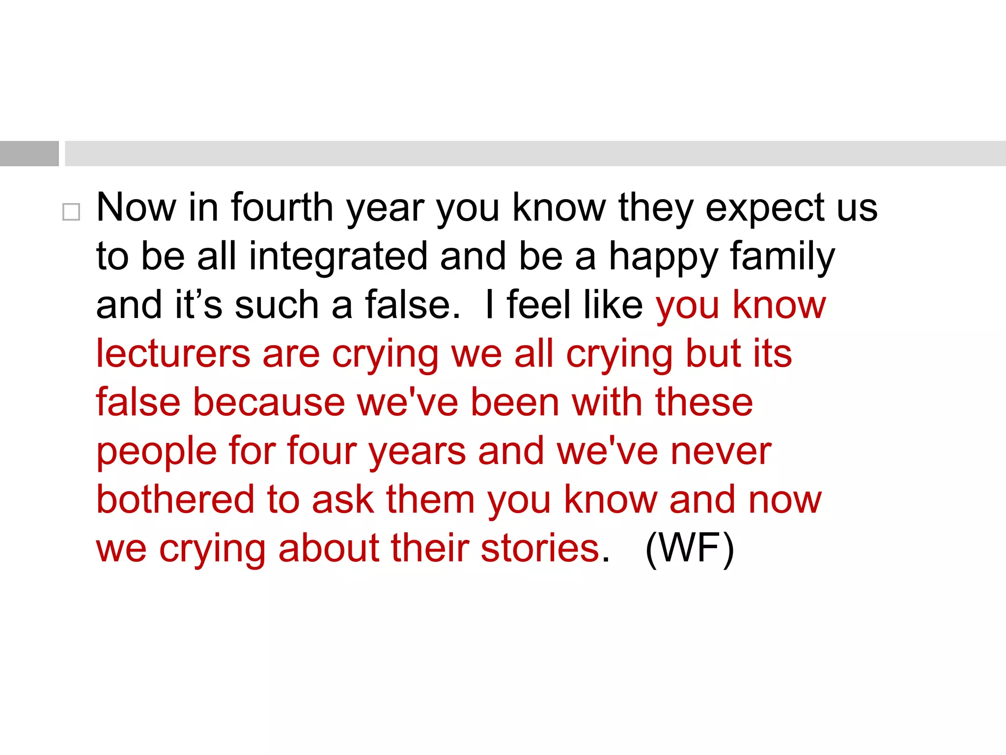  Now in fourth year you know they expect us 
to be all integrated and be a happy family 
and it’s such a false. I feel like you know 
lecturers are crying we all crying but its 
false because we've been with these 
people for four years and we've never 
bothered to ask them you know and now 
we crying about their stories. (WF) 
 