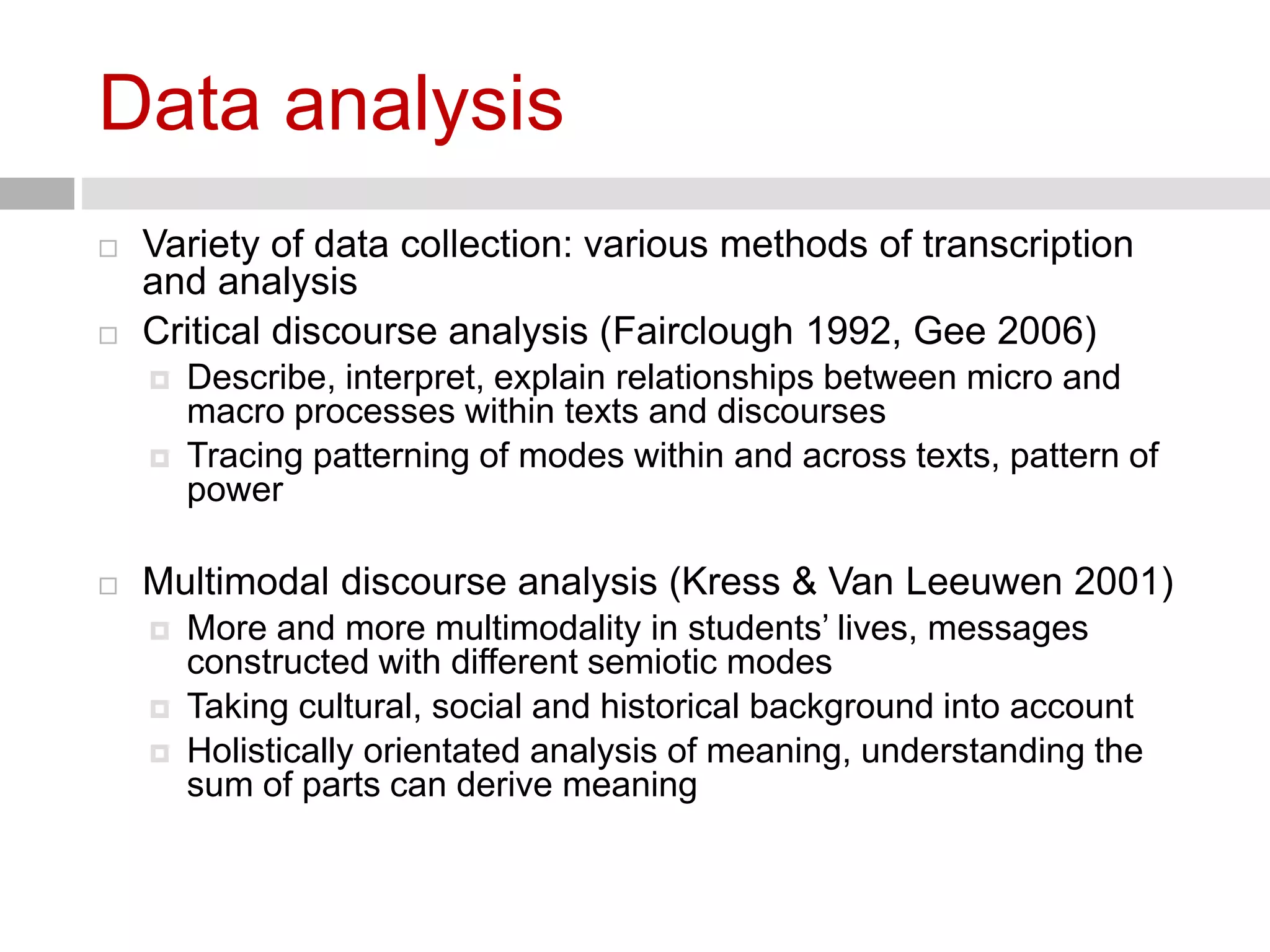 Data analysis 
 Variety of data collection: various methods of transcription 
and analysis 
 Critical discourse analysis (Fairclough 1992, Gee 2006) 
 Describe, interpret, explain relationships between micro and 
macro processes within texts and discourses 
 Tracing patterning of modes within and across texts, pattern of 
power 
 Multimodal discourse analysis (Kress & Van Leeuwen 2001) 
 More and more multimodality in students’ lives, messages 
constructed with different semiotic modes 
 Taking cultural, social and historical background into account 
 Holistically orientated analysis of meaning, understanding the 
sum of parts can derive meaning 
 