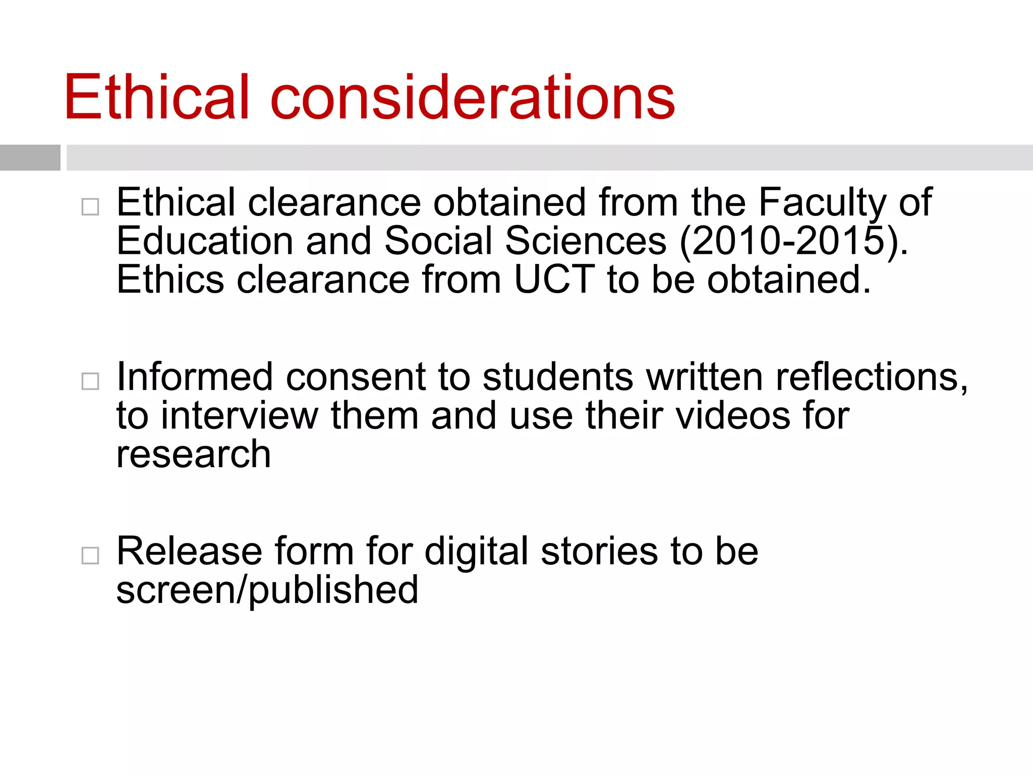 Ethical considerations 
 Ethical clearance obtained from the Faculty of 
Education and Social Sciences (2010-2015). 
Ethics clearance from UCT to be obtained. 
 Informed consent to students written reflections, 
to interview them and use their videos for 
research 
 Release form for digital stories to be 
screen/published 
 
