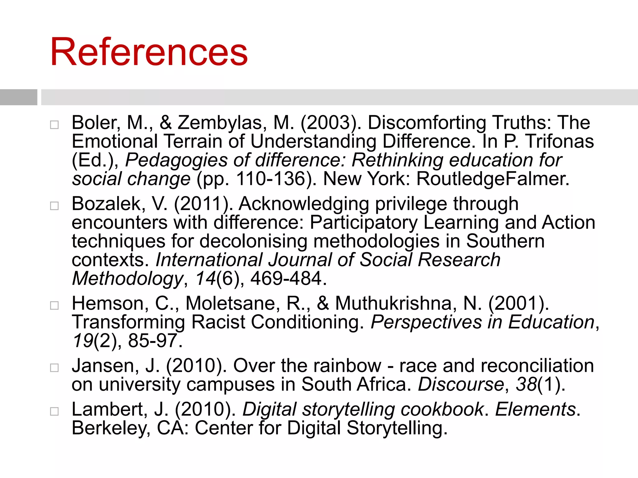 References 
 Boler, M., & Zembylas, M. (2003). Discomforting Truths: The 
Emotional Terrain of Understanding Difference. In P. Trifonas 
(Ed.), Pedagogies of difference: Rethinking education for 
social change (pp. 110-136). New York: RoutledgeFalmer. 
 Bozalek, V. (2011). Acknowledging privilege through 
encounters with difference: Participatory Learning and Action 
techniques for decolonising methodologies in Southern 
contexts. International Journal of Social Research 
Methodology, 14(6), 469-484. 
 Hemson, C., Moletsane, R., & Muthukrishna, N. (2001). 
Transforming Racist Conditioning. Perspectives in Education, 
19(2), 85-97. 
 Jansen, J. (2010). Over the rainbow - race and reconciliation 
on university campuses in South Africa. Discourse, 38(1). 
 Lambert, J. (2010). Digital storytelling cookbook. Elements. 
Berkeley, CA: Center for Digital Storytelling. 
 
