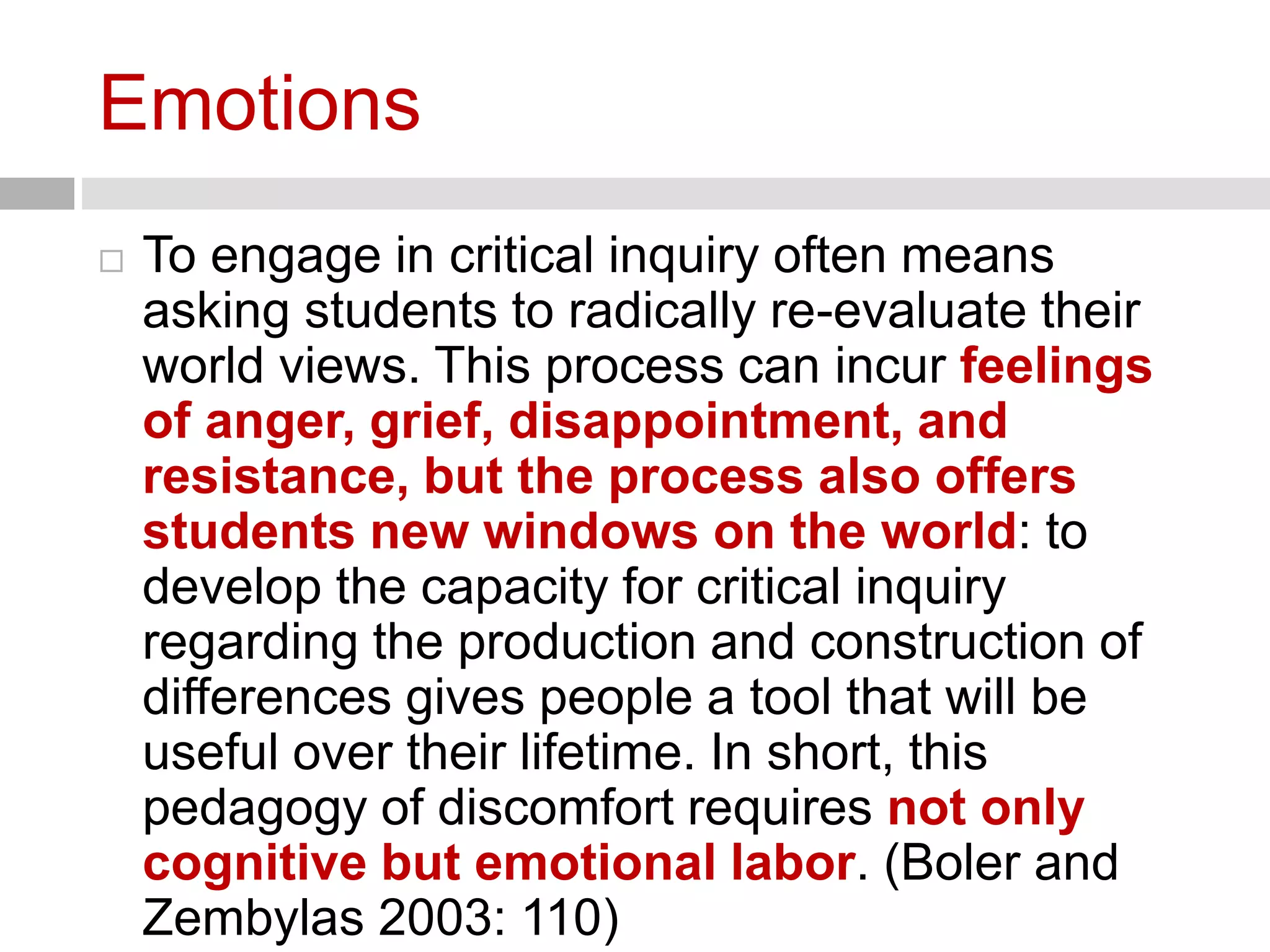 Emotions 
 To engage in critical inquiry often means 
asking students to radically re-evaluate their 
world views. This process can incur feelings 
of anger, grief, disappointment, and 
resistance, but the process also offers 
students new windows on the world: to 
develop the capacity for critical inquiry 
regarding the production and construction of 
differences gives people a tool that will be 
useful over their lifetime. In short, this 
pedagogy of discomfort requires not only 
cognitive but emotional labor. (Boler and 
Zembylas 2003: 110) 
 