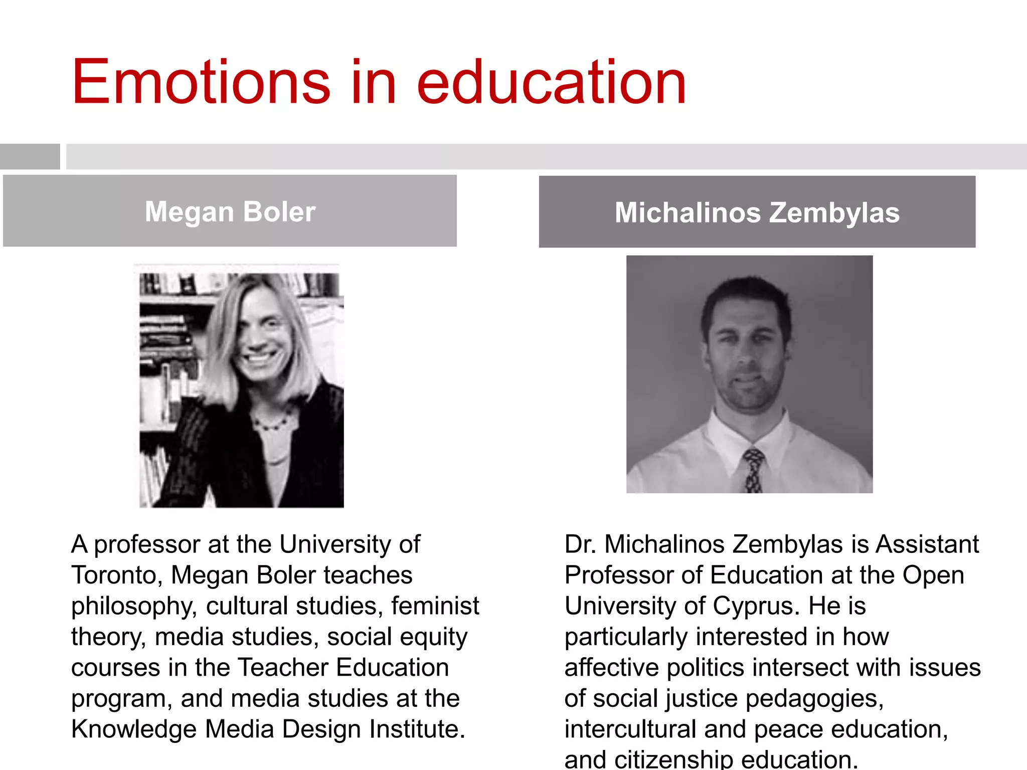 Emotions in education 
Megan Boler Michalinos Zembylas 
A professor at the University of 
Toronto, Megan Boler teaches 
philosophy, cultural studies, feminist 
theory, media studies, social equity 
courses in the Teacher Education 
program, and media studies at the 
Knowledge Media Design Institute. 
Dr. Michalinos Zembylas is Assistant 
Professor of Education at the Open 
University of Cyprus. He is 
particularly interested in how 
affective politics intersect with issues 
of social justice pedagogies, 
intercultural and peace education, 
and citizenship education. 
 
