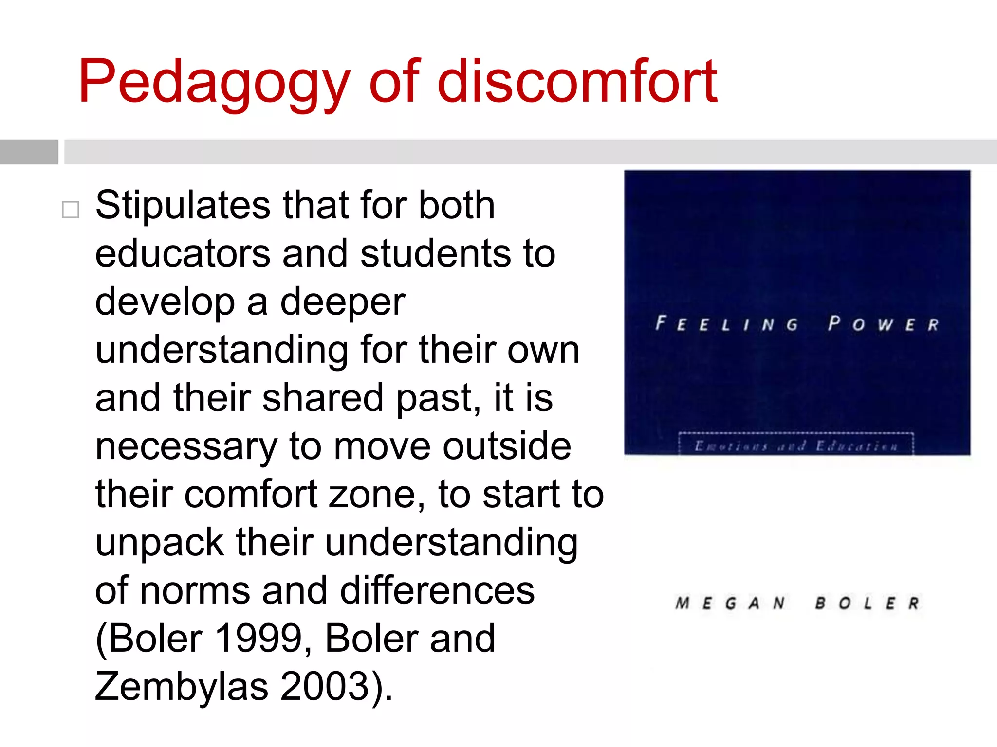 Pedagogy of discomfort 
 Stipulates that for both 
educators and students to 
develop a deeper 
understanding for their own 
and their shared past, it is 
necessary to move outside 
their comfort zone, to start to 
unpack their understanding 
of norms and differences 
(Boler 1999, Boler and 
Zembylas 2003). 
 