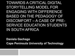 TOWARDS A CRITICAL DIGITAL 
STORYTELLING MODEL FOR 
ENGAGING WITH DIFFERENCE 
BASED ON THE PEDAGOGY OF 
DISCOMFORT – A CASE OF PRE-SERVICE 
EDUCATION STUDENTS 
IN SOUTH AFRICA 
Daniela Gachago 
Cape Peninsula University of Technology 
 