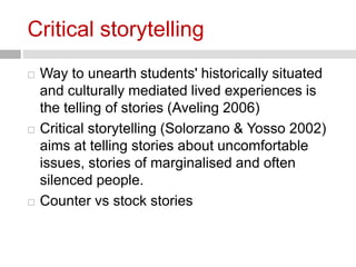 Critical storytelling 
 Way to unearth students' historically situated 
and culturally mediated lived experiences is 
the telling of stories (Aveling 2006) 
 Critical storytelling (Solorzano & Yosso 2002) 
aims at telling stories about uncomfortable 
issues, stories of marginalised and often 
silenced people. 
 Counter vs stock stories 
 