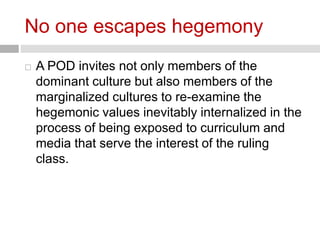No one escapes hegemony 
 A POD invites not only members of the 
dominant culture but also members of the 
marginalized cultures to re-examine the 
hegemonic values inevitably internalized in the 
process of being exposed to curriculum and 
media that serve the interest of the ruling 
class. 
 