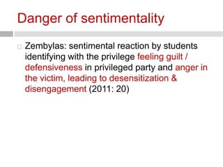 Danger of sentimentality 
 Zembylas: sentimental reaction by students 
identifying with the privilege feeling guilt / 
defensiveness in privileged party and anger in 
the victim, leading to desensitization & 
disengagement (2011: 20) 
 