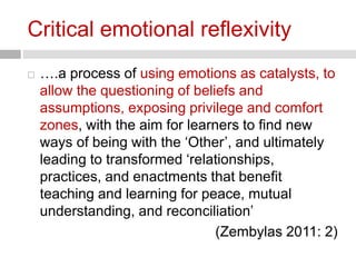 Critical emotional reflexivity 
 ….a process of using emotions as catalysts, to 
allow the questioning of beliefs and 
assumptions, exposing privilege and comfort 
zones, with the aim for learners to find new 
ways of being with the ‘Other’, and ultimately 
leading to transformed ‘relationships, 
practices, and enactments that benefit 
teaching and learning for peace, mutual 
understanding, and reconciliation’ 
(Zembylas 2011: 2) 
 