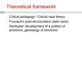 Theoretical framework 
 Critical pedagogy / Critical race theory 
 Foucault’s post-structuralism (later work) 
 Zembylas’ development of a politics of 
emotions, genealogy of emotions 
 