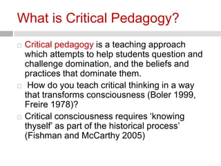 What is Critical Pedagogy? 
 Critical pedagogy is a teaching approach 
which attempts to help students question and 
challenge domination, and the beliefs and 
practices that dominate them. 
 How do you teach critical thinking in a way 
that transforms consciousness (Boler 1999, 
Freire 1978)? 
 Critical consciousness requires ‘knowing 
thyself’ as part of the historical process’ 
(Fishman and McCarthy 2005) 
 