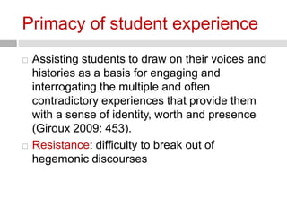 Primacy of student experience 
 Assisting students to draw on their voices and 
histories as a basis for engaging and 
interrogating the multiple and often 
contradictory experiences that provide them 
with a sense of identity, worth and presence 
(Giroux 2009: 453). 
 Resistance: difficulty to break out of 
hegemonic discourses 
 