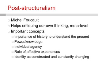 Post-structuralism 
 Michel Foucault 
 Helps critiquing our own thinking, meta-level 
 Important concepts 
 Importance of history to understand the present 
 Power/knowledge 
 Individual agency 
 Role of affective experiences 
 Identity as constructed and constantly changing 
 