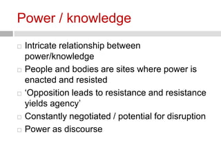 Power / knowledge 
 Intricate relationship between 
power/knowledge 
 People and bodies are sites where power is 
enacted and resisted 
 ‘Opposition leads to resistance and resistance 
yields agency’ 
 Constantly negotiated / potential for disruption 
 Power as discourse 
 