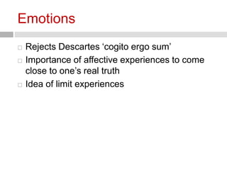 Emotions 
 Rejects Descartes ‘cogito ergo sum’ 
 Importance of affective experiences to come 
close to one’s real truth 
 Idea of limit experiences 
 