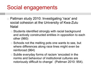 Social engagements 
 Pattman study 2010: Investigating 'race' and 
social cohesion at the University of Kwa-Zulu 
Natal 
 Students identified strongly with racial background 
and actively constructed entities in opposition to each 
other (960) 
 Schools not the melting pots one wants to see, but 
where differences along race lines might even be 
reinforced (964) 
 Subtle everyday forms of racism ‘encoded in the 
norms and behaviour of institutional cultures are 
notoriously difficult to change’ (Pattman 2010: 954). 
 
