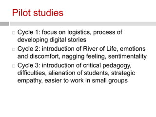 Pilot studies 
 Cycle 1: focus on logistics, process of 
developing digital stories 
 Cycle 2: introduction of River of Life, emotions 
and discomfort, nagging feeling, sentimentality 
 Cycle 3: introduction of critical pedagogy, 
difficulties, alienation of students, strategic 
empathy, easier to work in small groups 
 