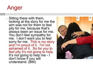 Anger 
 Sitting there with them, 
looking at the story for me the 
aim was not for them to feel 
pity for me, because that’s 
always been an issue for me. 
You don’t feel sympathy for 
me. I don’t want you to feel 
sorry for me. This is my story 
and I’m proud of it. I’m not 
ashamed of it. So for you to 
feel pity it’s not going to help. 
It’s not going to help me - I 
don’t know if you will 
understand. (BM) 
 