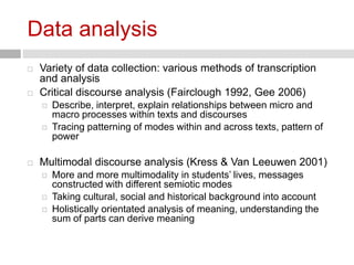 Data analysis 
 Variety of data collection: various methods of transcription 
and analysis 
 Critical discourse analysis (Fairclough 1992, Gee 2006) 
 Describe, interpret, explain relationships between micro and 
macro processes within texts and discourses 
 Tracing patterning of modes within and across texts, pattern of 
power 
 Multimodal discourse analysis (Kress & Van Leeuwen 2001) 
 More and more multimodality in students’ lives, messages 
constructed with different semiotic modes 
 Taking cultural, social and historical background into account 
 Holistically orientated analysis of meaning, understanding the 
sum of parts can derive meaning 
 