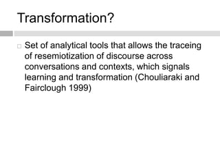 Transformation? 
 Set of analytical tools that allows the traceing 
of resemiotization of discourse across 
conversations and contexts, which signals 
learning and transformation (Chouliaraki and 
Fairclough 1999) 
 