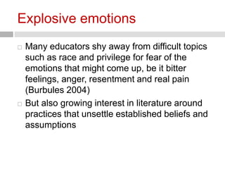 Explosive emotions 
 Many educators shy away from difficult topics 
such as race and privilege for fear of the 
emotions that might come up, be it bitter 
feelings, anger, resentment and real pain 
(Burbules 2004) 
 But also growing interest in literature around 
practices that unsettle established beliefs and 
assumptions 
 