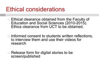 Ethical considerations 
 Ethical clearance obtained from the Faculty of 
Education and Social Sciences (2010-2015). 
Ethics clearance from UCT to be obtained. 
 Informed consent to students written reflections, 
to interview them and use their videos for 
research 
 Release form for digital stories to be 
screen/published 
 