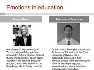 Emotions in education 
Megan Boler Michalinos Zembylas 
A professor at the University of 
Toronto, Megan Boler teaches 
philosophy, cultural studies, feminist 
theory, media studies, social equity 
courses in the Teacher Education 
program, and media studies at the 
Knowledge Media Design Institute. 
Dr. Michalinos Zembylas is Assistant 
Professor of Education at the Open 
University of Cyprus. He is 
particularly interested in how 
affective politics intersect with issues 
of social justice pedagogies, 
intercultural and peace education, 
and citizenship education. 
 
