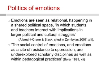 Politics of emotions 
 Emotions are seen as relational, happening in 
a shared political space, ‘in which students 
and teachers interact with implications in 
larger political and cultural struggles’ 
(Albrecht-Crane & Slack, cited in Zembylas 2007, xiii). 
 ‘The social control of emotions, and emotions 
as a site of resistance to oppression, are 
underexplored scholarly disciplines as well as 
within pedagogical practices’ (Boler 1999, xii) 
 