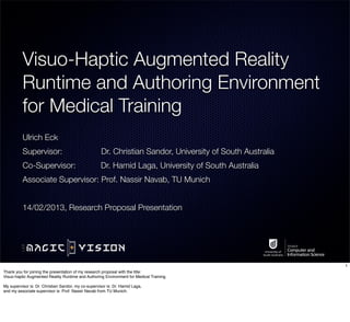 Visuo-Haptic Augmented Reality
          Runtime and Authoring Environment
          for Medical Training
          Ulrich Eck
          Supervisor:                                Dr. Christian Sandor, University of South Australia
          Co-Supervisor:                             Dr. Hamid Laga, University of South Australia
          Associate Supervisor: Prof. Nassir Navab, TU Munich


          14/02/2013, Research Proposal Presentation




                                                                                                           1
Thank you for joining the presentation of my research proposal with the title:
Visuo-haptic Augmented Reality Runtime and Authoring Environment for Medical Training.

My supervisor is: Dr. Christian Sandor, my co-supervisor is: Dr. Hamid Laga,
and my associate supervisor is: Prof. Nassir Navab from TU Munich.
 