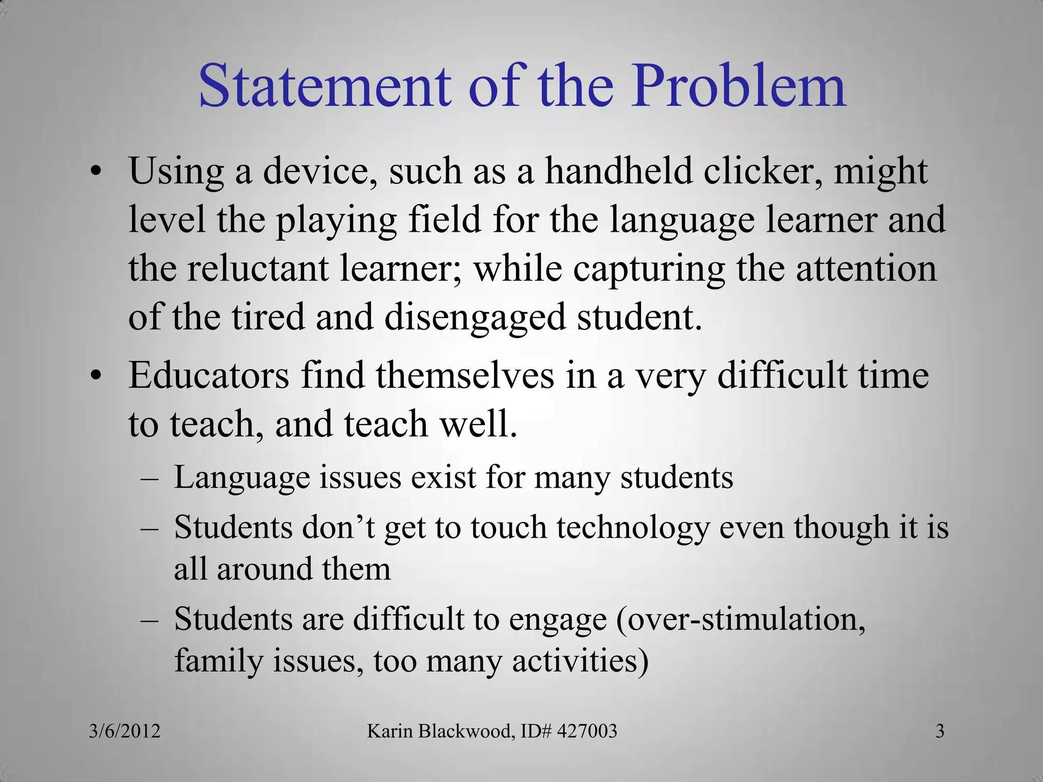 Statement of the Problem
• Using a device, such as a handheld clicker, might
  level the playing field for the language learner and
  the reluctant learner; while capturing the attention
  of the tired and disengaged student.
• Educators find themselves in a very difficult time
  to teach, and teach well.
     – Language issues exist for many students
     – Students don’t get to touch technology even though it is
       all around them
     – Students are difficult to engage (over-stimulation,
       family issues, too many activities)
3/6/2012             Karin Blackwood, ID# 427003             3
 