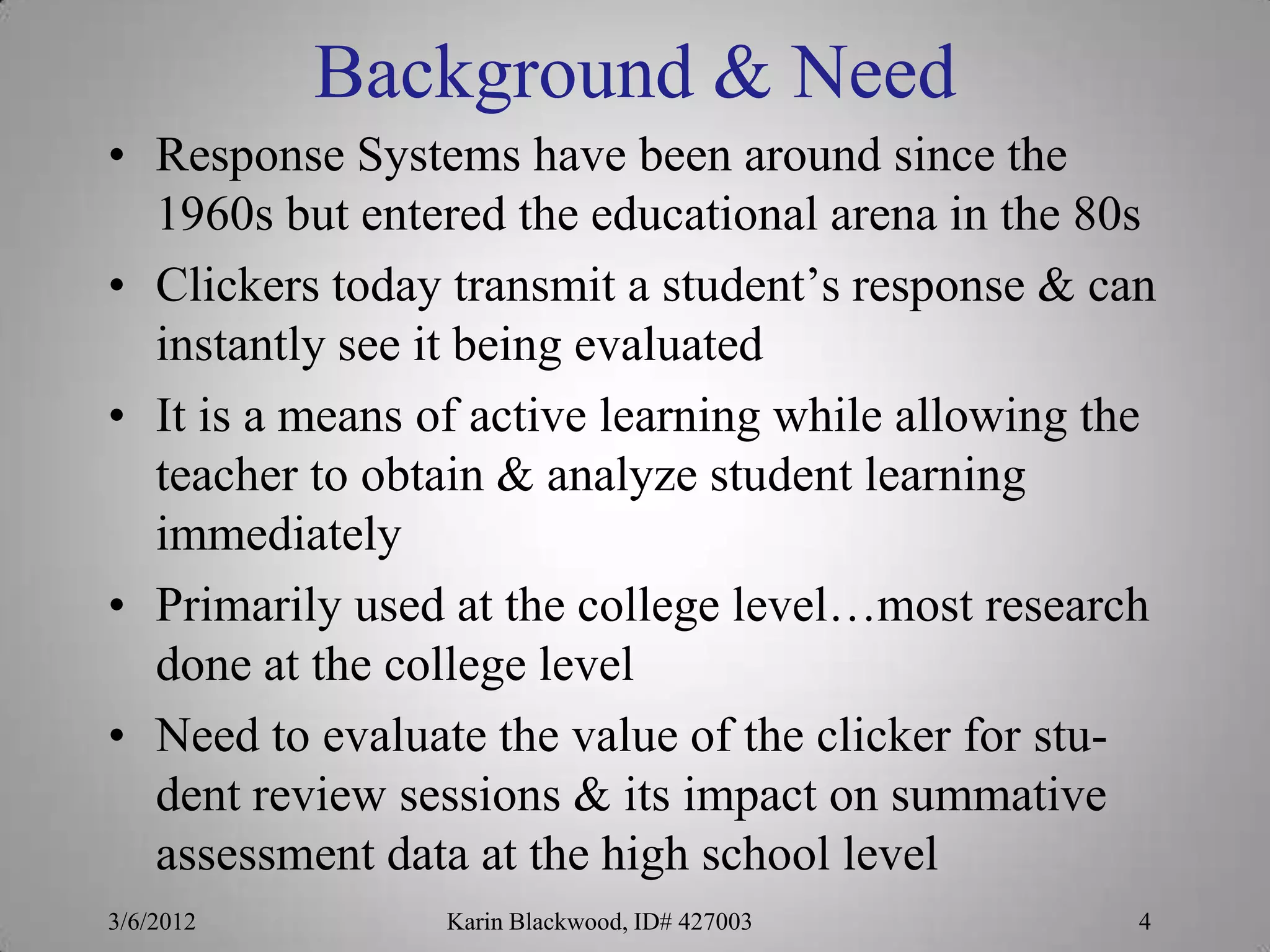 Background & Need
• Response Systems have been around since the
  1960s but entered the educational arena in the 80s
• Clickers today transmit a student’s response & can
  instantly see it being evaluated
• It is a means of active learning while allowing the
  teacher to obtain & analyze student learning
  immediately
• Primarily used at the college level…most research
  done at the college level
• Need to evaluate the value of the clicker for stu-
  dent review sessions & its impact on summative
  assessment data at the high school level
3/6/2012         Karin Blackwood, ID# 427003        4
 